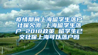 疫情期间上海留学生落户社保欠缴 上海留学生落户 2018政策 留学生已交社保上海可以落户吗