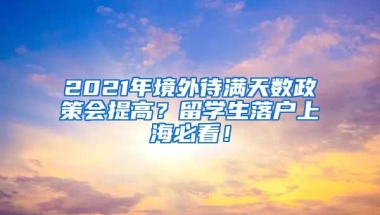 2021年境外待满天数政策会提高？留学生落户上海必看！