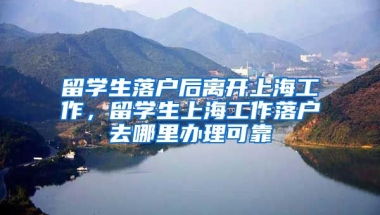 留学生落户后离开上海工作，留学生上海工作落户去哪里办理可靠