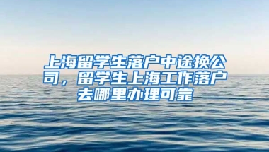 上海留学生落户中途换公司，留学生上海工作落户去哪里办理可靠