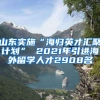 山东实施“海归英才汇聚计划” 2021年引进海外留学人才2908名