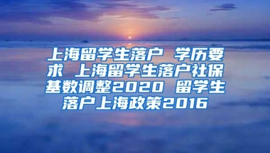 上海留学生落户 学历要求 上海留学生落户社保基数调整2020 留学生落户上海政策2016