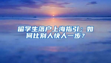 留学生落户上海指引；如何比别人快人一步？