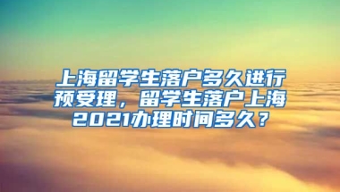 上海留学生落户多久进行预受理，留学生落户上海2021办理时间多久？