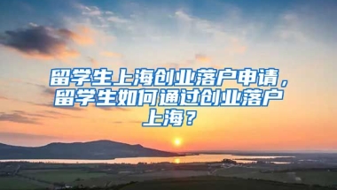 留学生上海创业落户申请，留学生如何通过创业落户上海？