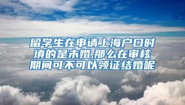 留学生在申请上海户口时填的是未婚,那么在审核期间可不可以领证结婚呢