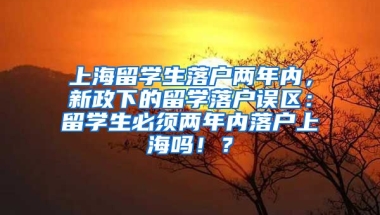 上海留学生落户两年内，新政下的留学落户误区：留学生必须两年内落户上海吗！？