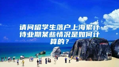 请问留学生落户上海累计待业期某些情况是如何计算的？