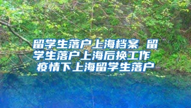 留学生落户上海档案 留学生落户上海后换工作 疫情下上海留学生落户