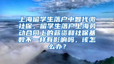 上海留学生落户中智代缴社保，留学生落户上海劳动合同上的薪资和社保基数不一样有影响吗，该怎么办？