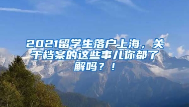 2021留学生落户上海，关于档案的这些事儿你都了解吗？！