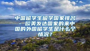 中国留学生留学国家排名 - 欧美发达国家的来中国的外国留学生是什么个情况？