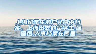 上海留学生落户补高中档案，上海出去的留学生,回国后,人事档案在哪里