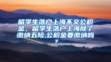 留学生落户上海不交公积金，留学生落户上海除了缴纳五险,公积金要缴纳吗？