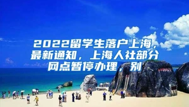 2022留学生落户上海，最新通知，上海人社部分网点暂停办理，别