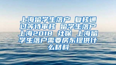 上海留学生落户 复核通过等待审核 留学生落户上海2018 社保 上海留学生落户需要房东提供什么材料