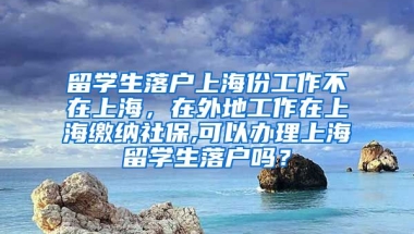 留学生落户上海份工作不在上海，在外地工作在上海缴纳社保,可以办理上海留学生落户吗？