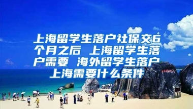 上海留学生落户社保交6个月之后 上海留学生落户需要 海外留学生落户上海需要什么条件