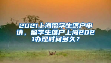 2021上海留学生落户申请，留学生落户上海2021办理时间多久？