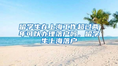 留学生在上海工作超过两年可以办理落户吗，留学生上海落户