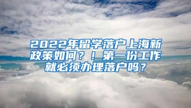 2022年留学落户上海新政策如何？！第一份工作就必须办理落户吗？