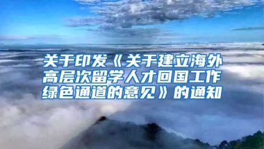 关于印发《关于建立海外高层次留学人才回国工作绿色通道的意见》的通知