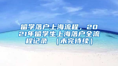 留学落户上海流程，2021年留学生上海落户全流程记录 （未完待续）