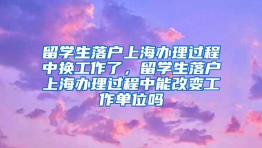 留学生落户上海办理过程中换工作了，留学生落户上海办理过程中能改变工作单位吗