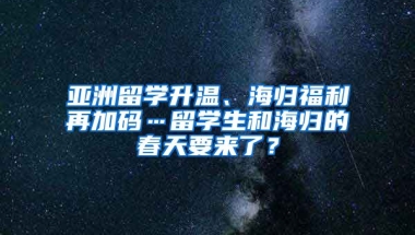 亚洲留学升温、海归福利再加码…留学生和海归的春天要来了？