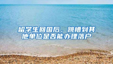 留学生回国后，跳槽到其他单位是否能办理落户