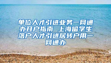 单位人才引进业务一网通办开户指南 上海留学生落户人才引进居转户用一网通办