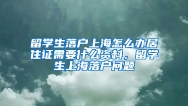 留学生落户上海怎么办居住证需要什么资料，留学生上海落户问题