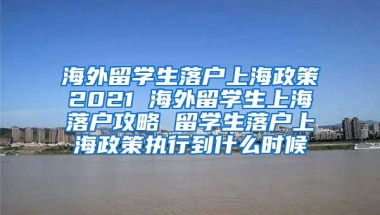 海外留学生落户上海政策2021 海外留学生上海落户攻略 留学生落户上海政策执行到什么时候