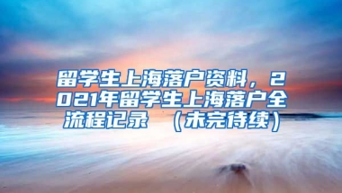 留学生上海落户资料，2021年留学生上海落户全流程记录 （未完待续）