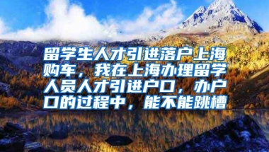 留学生人才引进落户上海购车，我在上海办理留学人员人才引进户口，办户口的过程中，能不能跳槽