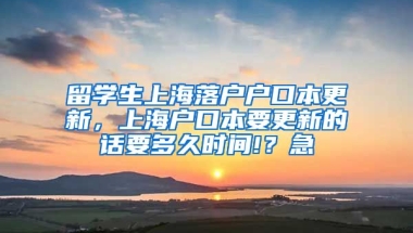 留学生上海落户户口本更新，上海户口本要更新的话要多久时间!？急