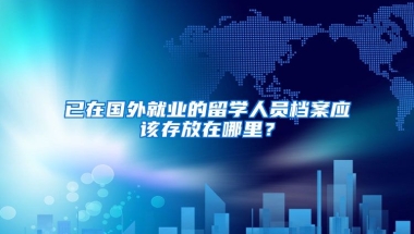 已在国外就业的留学人员档案应该存放在哪里？