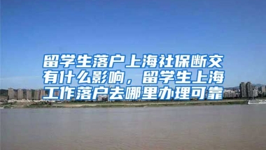 留学生落户上海社保断交有什么影响，留学生上海工作落户去哪里办理可靠