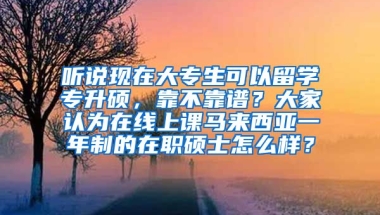 听说现在大专生可以留学专升硕，靠不靠谱？大家认为在线上课马来西亚一年制的在职硕士怎么样？