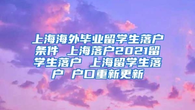 上海海外毕业留学生落户条件 上海落户2021留学生落户 上海留学生落户 户口重新更新