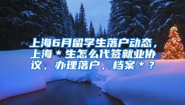 上海6月留学生落户动态，上海＊生怎么代签就业协议，办理落户，档案＊？