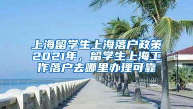 上海留学生上海落户政策2021年，留学生上海工作落户去哪里办理可靠