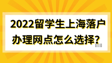 2022留学生上海落户，办理网点怎么选择？官方已给出答案！