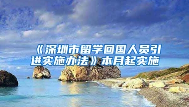 《深圳市留学回国人员引进实施办法》本月起实施