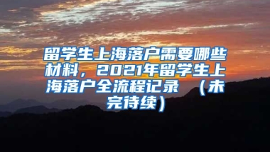 留学生上海落户需要哪些材料，2021年留学生上海落户全流程记录 （未完待续）