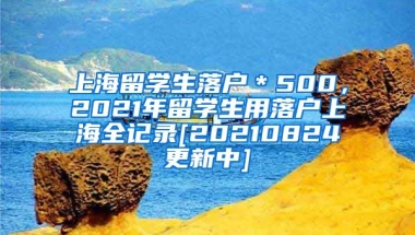 上海留学生落户＊500，2021年留学生用落户上海全记录[20210824更新中]