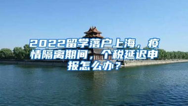 2022留学落户上海，疫情隔离期间，个税延迟申报怎么办？