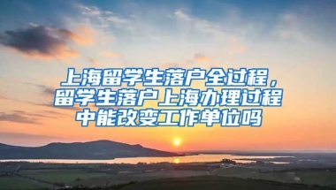 上海留学生落户全过程，留学生落户上海办理过程中能改变工作单位吗