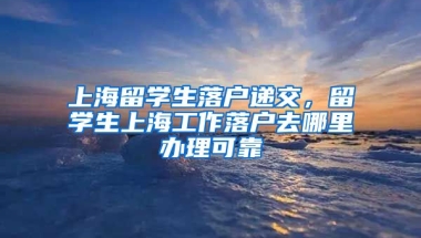 上海留学生落户递交，留学生上海工作落户去哪里办理可靠