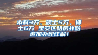 本科3万、硕士5万、博士6万 宝安区租房补贴追加办理详解！